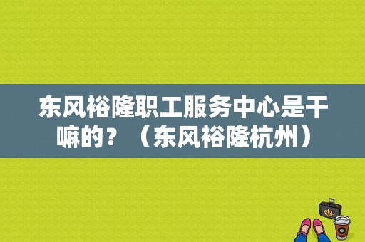 东风裕隆职工服务中心是干嘛的？（东风裕隆杭州）-图1
