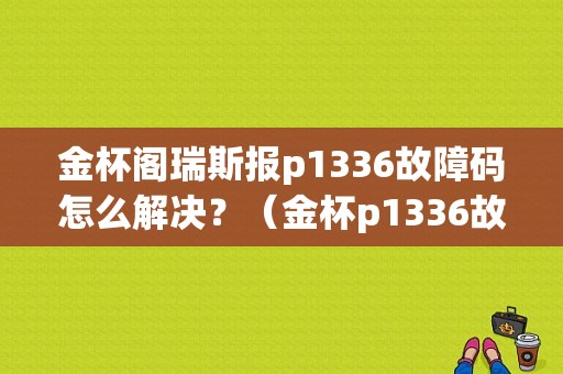金杯阁瑞斯报p1336故障码怎么解决？（金杯p1336故障码是什么）-图2