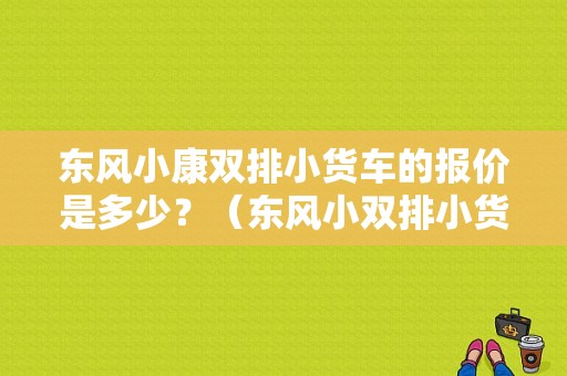 东风小康双排小货车的报价是多少？（东风小双排小货车）-图1