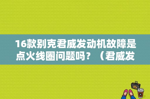 16款别克君威发动机故障是点火线圈问题吗？（君威发动机1.6故障）-图1