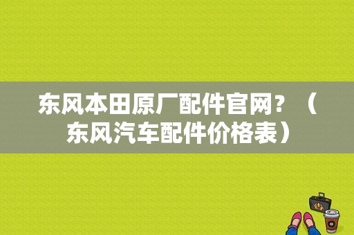 东风本田原厂配件官网？（东风汽车配件价格表）-图1