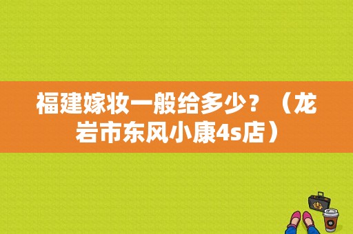 福建嫁妆一般给多少？（龙岩市东风小康4s店）-图1