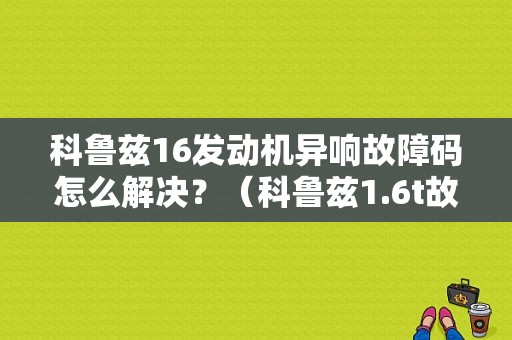 科鲁兹16发动机异响故障码怎么解决？（科鲁兹1.6t故障码）-图1