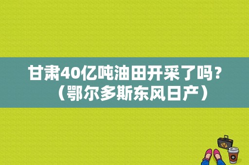 甘肃40亿吨油田开采了吗？（鄂尔多斯东风日产）-图1