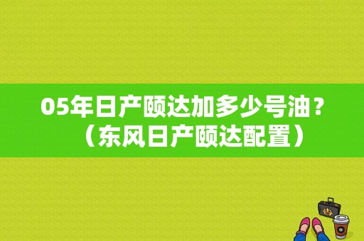 05年日产颐达加多少号油？（东风日产颐达配置）-图2
