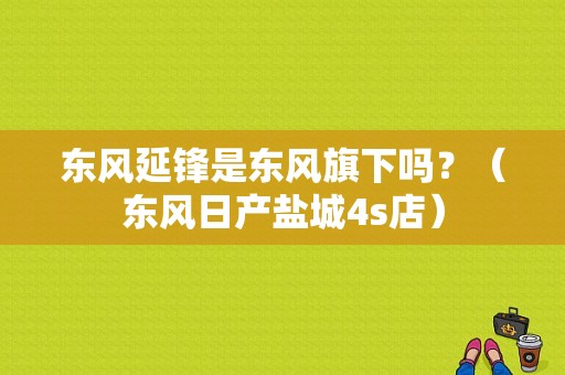 东风延锋是东风旗下吗？（东风日产盐城4s店）-图1