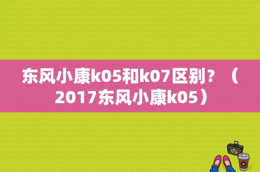 东风小康k05和k07区别？（2017东风小康k05）-图1