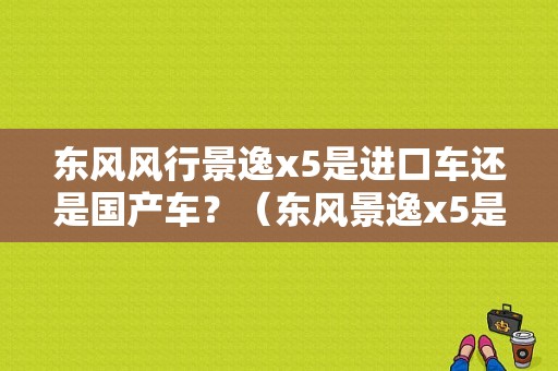 东风风行景逸x5是进口车还是国产车？（东风景逸x5是国产车吗）-图1