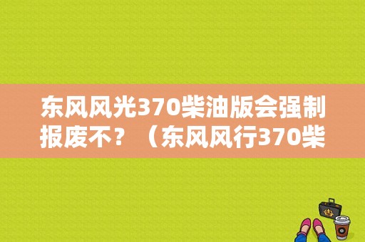 东风风光370柴油版会强制报废不？（东风风行370柴油车）-图1