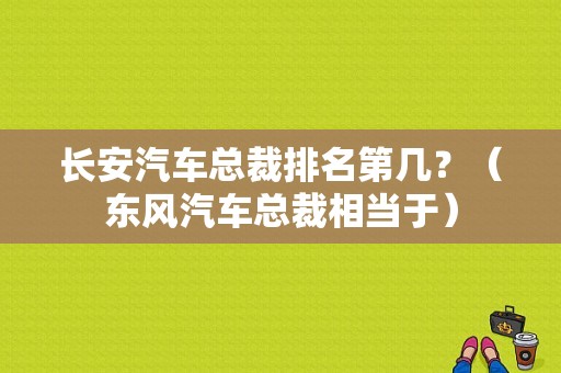 长安汽车总裁排名第几？（东风汽车总裁相当于）-图2