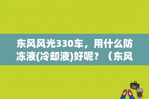 东风风光330车，用什么防冻液(冷却液)好呢？（东风风行用什么防冻液）