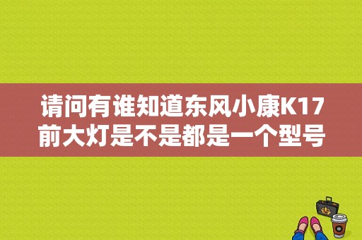 请问有谁知道东风小康K17前大灯是不是都是一个型号通的啊？（东风k17前大灯）-图1