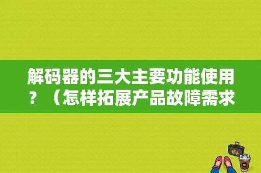 解码器的三大主要功能使用？（怎样拓展产品故障需求）-图1