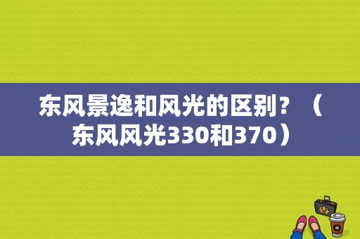 东风景逸和风光的区别？（东风风光330和370）-图1