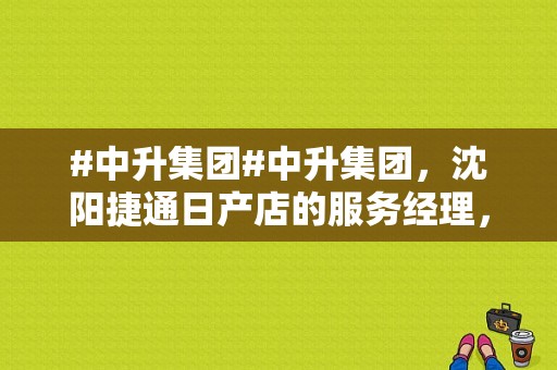 #中升集团#中升集团，沈阳捷通日产店的服务经理，从来未外招过，这次为什么？（东风日产沈阳工厂招聘）-图1