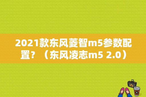 2021款东风菱智m5参数配置？（东风凌志m5 2.0）-图2