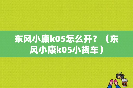 东风小康k05怎么开？（东风小康k05小货车）-图1