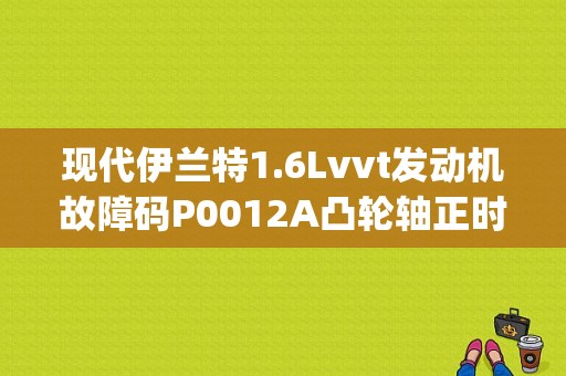 现代伊兰特1.6Lvvt发动机故障码P0012A凸轮轴正时延迟(B1)是什么意思？要怎么排除？（10年伊兰特p0012故障码）-图1