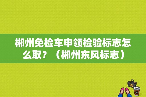 郴州免检车申领检验标志怎么取？（郴州东风标志）-图1