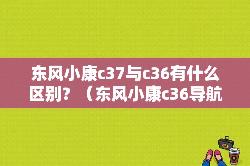 东风小康c37与c36有什么区别？（东风小康c36导航）-图1