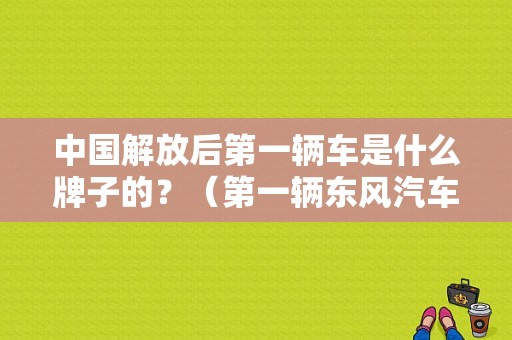中国解放后第一辆车是什么牌子的？（第一辆东风汽车）-图2