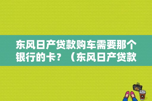 东风日产贷款购车需要那个银行的卡？（东风日产贷款政策）-图1