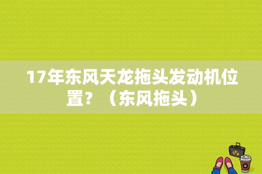 17年东风天龙拖头发动机位置？（东风拖头）-图1