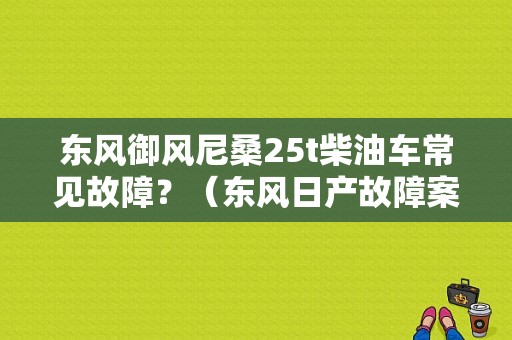 东风御风尼桑25t柴油车常见故障？（东风日产故障案例）-图1
