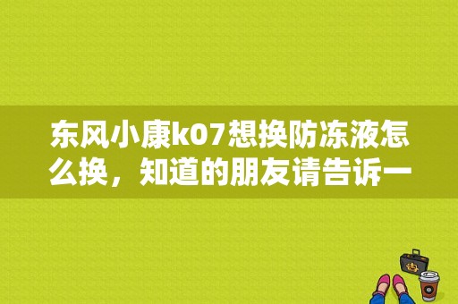 东风小康k07想换防冻液怎么换，知道的朋友请告诉一下，请具体一点谢谢了？（东风小康防冻液）-图1