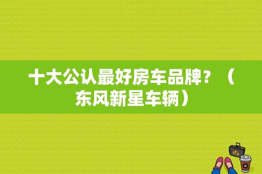 十大公认最好房车品牌？（东风新星车辆）-图1