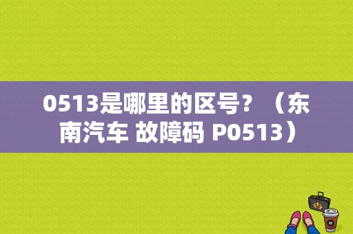 0513是哪里的区号？（东南汽车 故障码 P0513）-图1