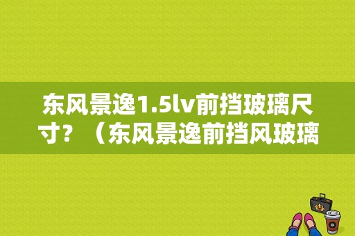 东风景逸1.5lv前挡玻璃尺寸？（东风景逸前挡风玻璃）-图1