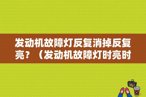 发动机故障灯反复消掉反复亮？（发动机故障灯时亮时好）-图1