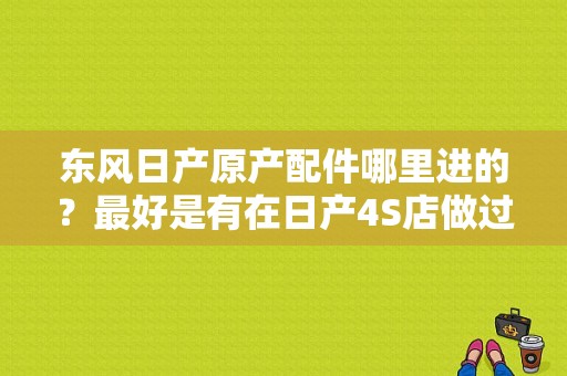 东风日产原产配件哪里进的？最好是有在日产4S店做过的告诉我下？（东风日产配件专卖店）-图1