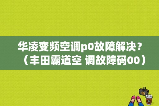 华凌变频空调p0故障解决？（丰田霸道空 调故障码00）-图1