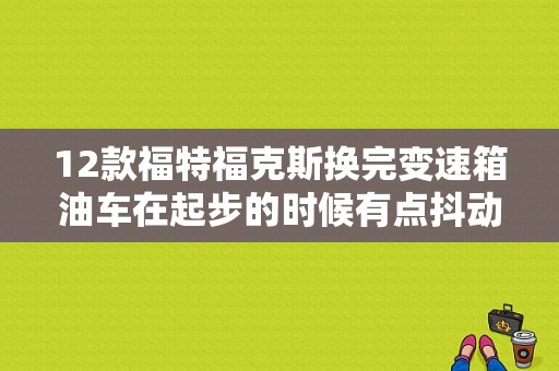 12款福特福克斯换完变速箱油车在起步的时候有点抖动是怎么回事？（福克斯变速箱故障抖动）-图1
