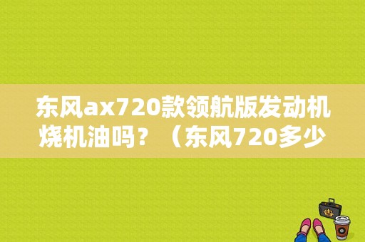 东风ax720款领航版发动机烧机油吗？（东风720多少钱啊）-图1