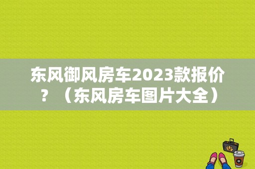 东风御风房车2023款报价？（东风房车图片大全）-图1