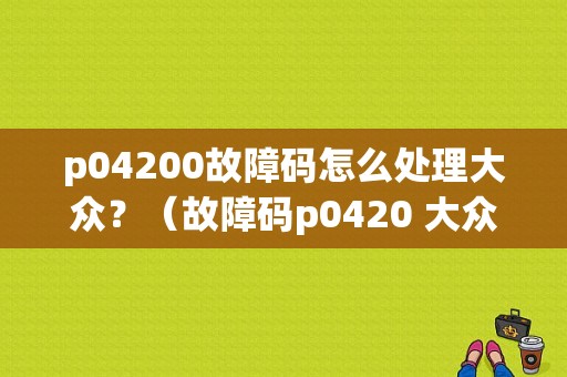 p04200故障码怎么处理大众？（故障码p0420 大众）-图4