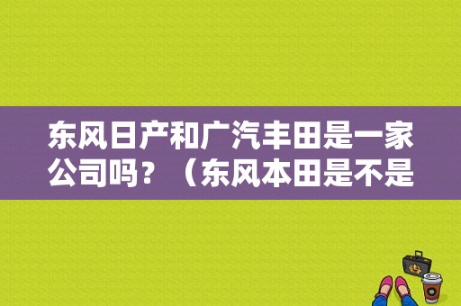 东风日产和广汽丰田是一家公司吗？（东风本田是不是日本车）-图2