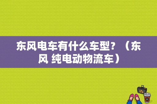 东风电车有什么车型？（东风 纯电动物流车）-图1