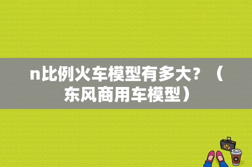 n比例火车模型有多大？（东风商用车模型）-图1