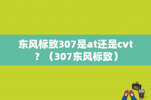 东风标致307是at还是cvt？（307东风标致）-图1