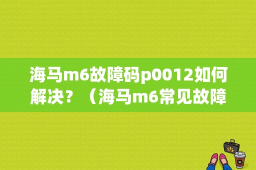 海马m6故障码p0012如何解决？（海马m6常见故障）-图1