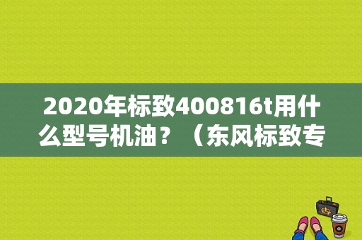 2020年标致400816t用什么型号机油？（东风标致专用机油价格）-图1