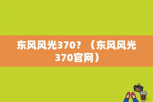 东风风光370？（东风风光370官网）-图1