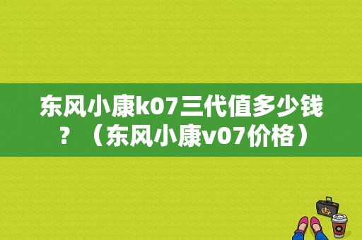 东风小康k07三代值多少钱？（东风小康v07价格）-图2