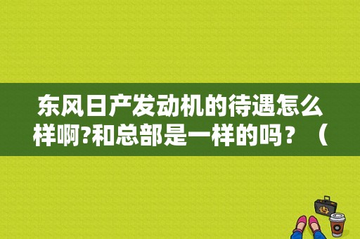东风日产发动机的待遇怎么样啊?和总部是一样的吗？（东风日产汽车销售工资）-图1