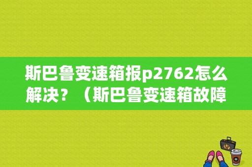 斯巴鲁变速箱报p2762怎么解决？（斯巴鲁变速箱故障）-图1