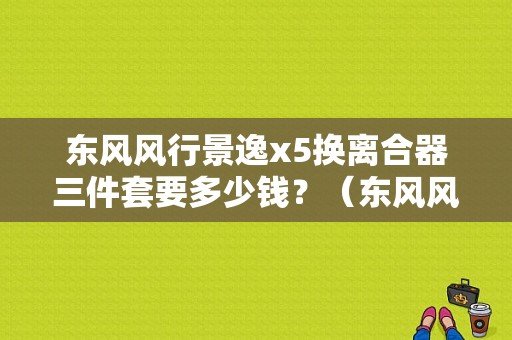 东风风行景逸x5换离合器三件套要多少钱？（东风风行景逸x5离合器）-图1